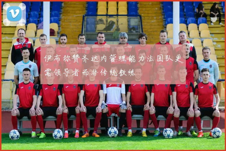 伊布称赞齐达内管理能力法国队更需领导者而非传统教练