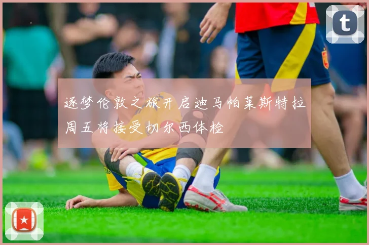 逐梦伦敦之旅开启迪马帕莱斯特拉周五将接受切尔西体检
