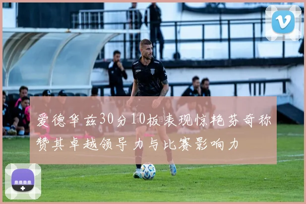 爱德华兹30分10板表现惊艳芬奇称赞其卓越领导力与比赛影响力