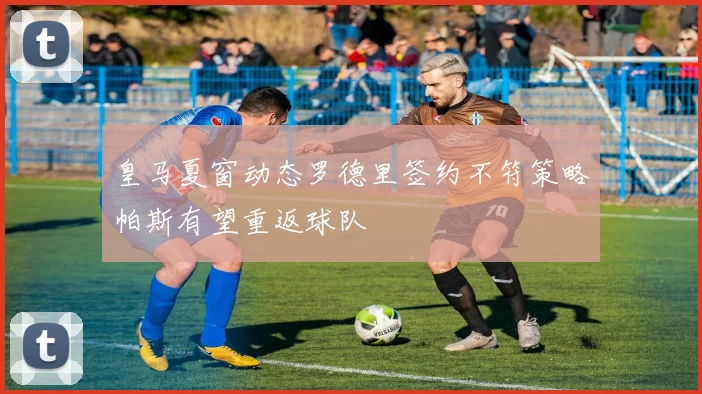 皇马夏窗动态罗德里签约不符策略帕斯有望重返球队