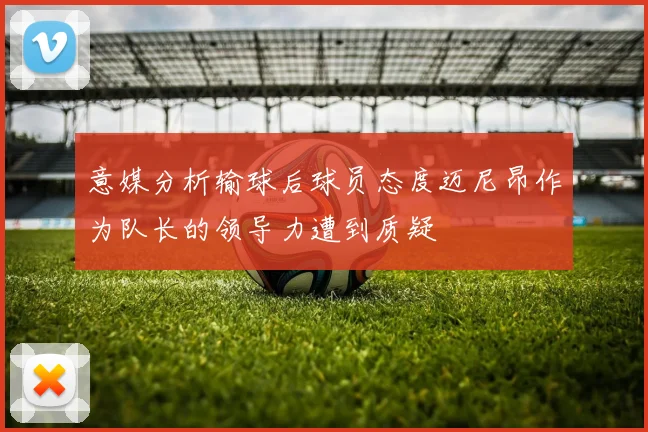 意媒分析输球后球员态度迈尼昂作为队长的领导力遭到质疑