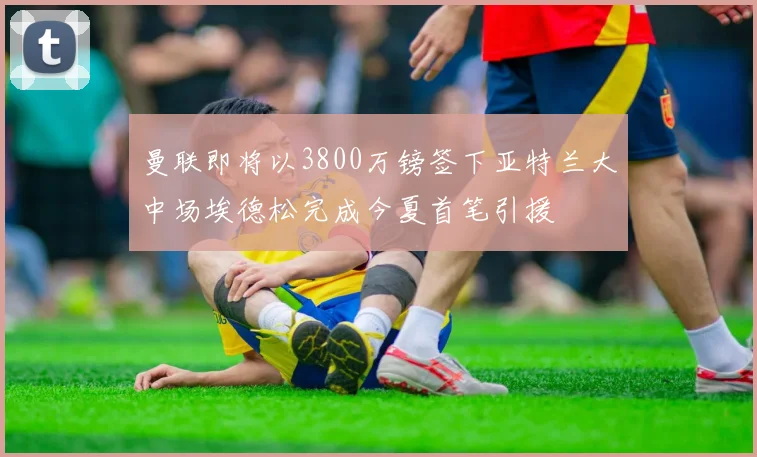 曼联即将以3800万镑签下亚特兰大中场埃德松完成今夏首笔引援