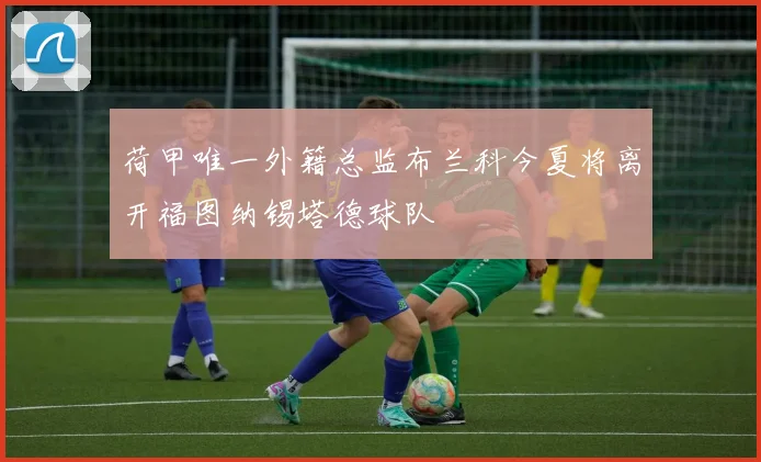 荷甲唯一外籍总监布兰科今夏将离开福图纳锡塔德球队