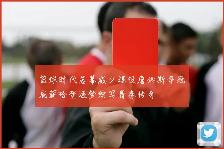 篮球时代落幕威少退役詹姆斯争冠底薪哈登逐梦续写青春传奇