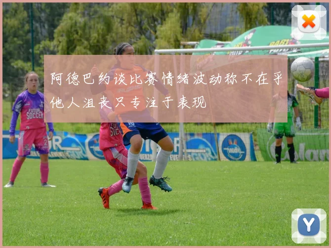 阿德巴约谈比赛情绪波动称不在乎他人沮丧只专注于表现