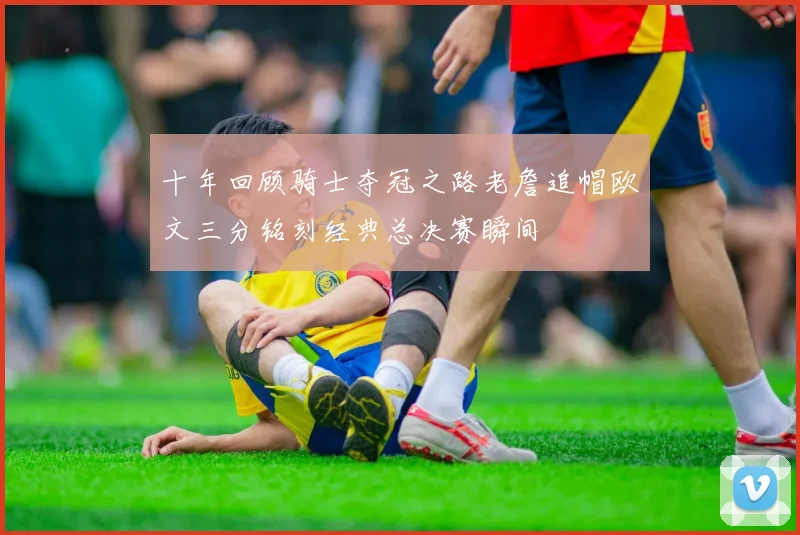 十年回顾骑士夺冠之路老詹追帽欧文三分铭刻经典总决赛瞬间
