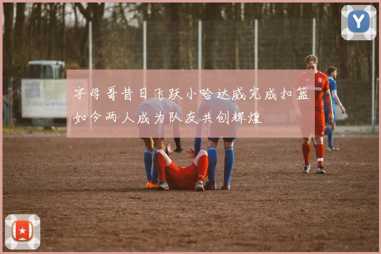 字母哥昔日飞跃小哈达威完成扣篮如今两人成为队友共创辉煌