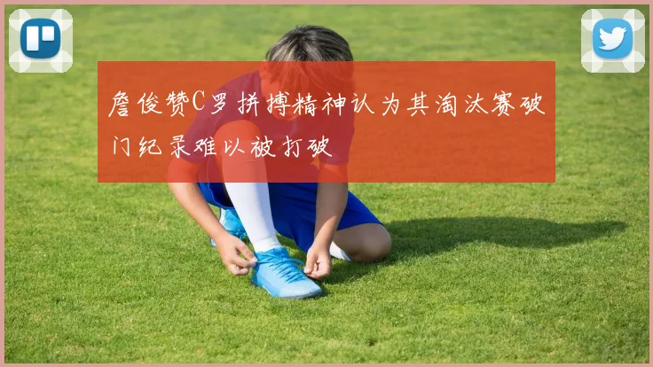 詹俊赞C罗拼搏精神认为其淘汰赛破门纪录难以被打破