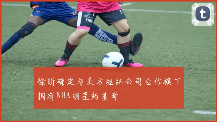 徐昕确定与美方经纪公司合作旗下拥有NBA明星约基奇