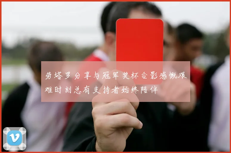 劳塔罗分享与冠军奖杯合影感慨艰难时刻总有支持者始终陪伴