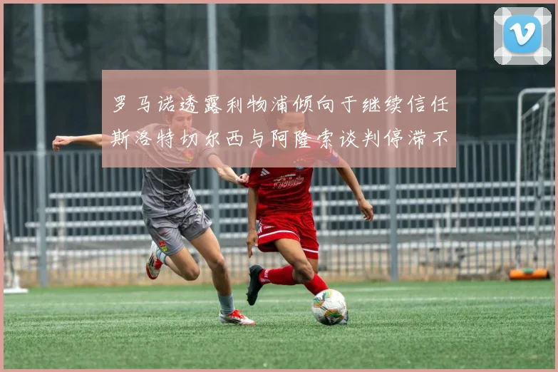 罗马诺透露利物浦倾向于继续信任斯洛特切尔西与阿隆索谈判停滞不前