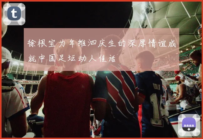 徐根宝为年维泗庆生的深厚情谊成就中国足坛动人佳话