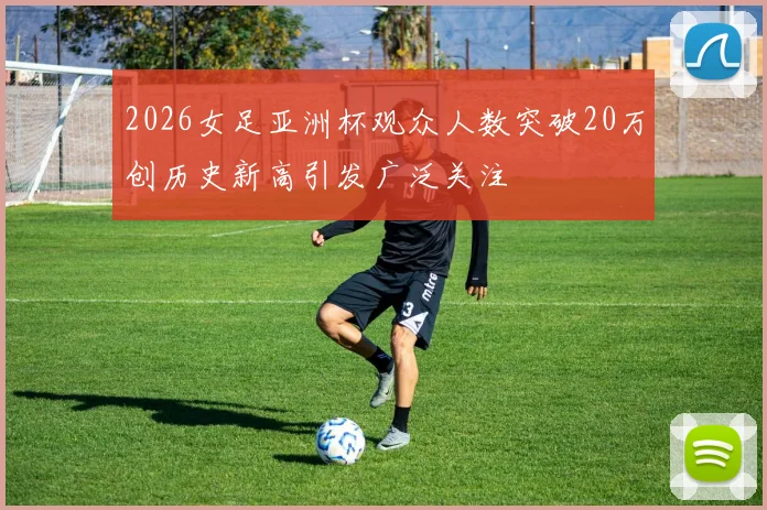 2026女足亚洲杯观众人数突破20万创历史新高引发广泛关注