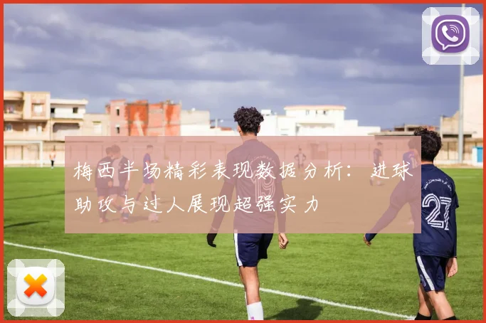 梅西半场精彩表现数据分析：进球助攻与过人展现超强实力