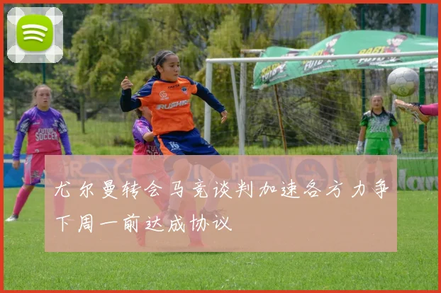 尤尔曼转会马竞谈判加速各方力争下周一前达成协议