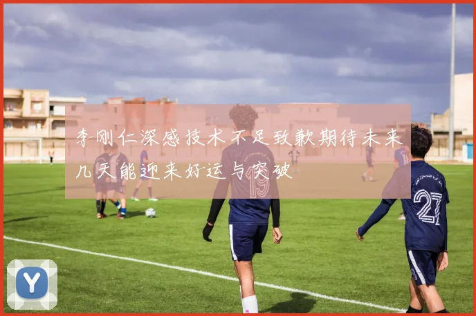 李刚仁深感技术不足致歉期待未来几天能迎来好运与突破