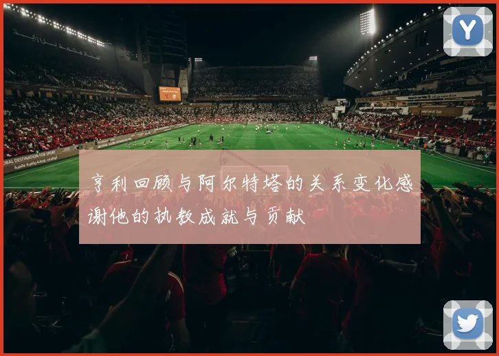 亨利回顾与阿尔特塔的关系变化感谢他的执教成就与贡献