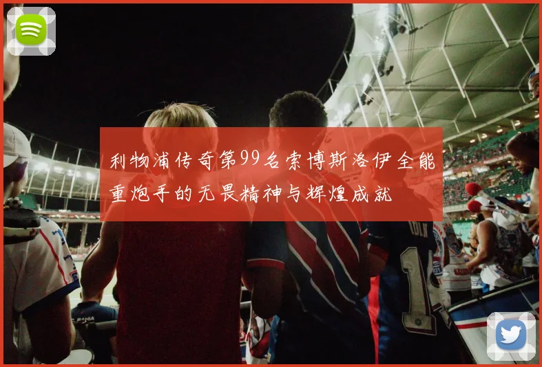 利物浦传奇第99名索博斯洛伊全能重炮手的无畏精神与辉煌成就